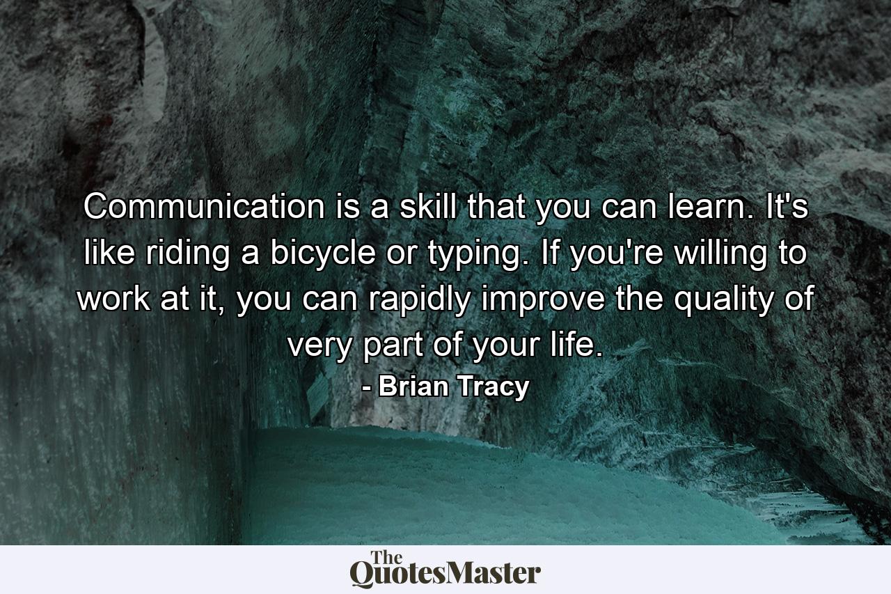 Communication is a skill that you can learn. It's like riding a bicycle or typing. If you're willing to work at it, you can rapidly improve the quality of very part of your life. - Quote by Brian Tracy