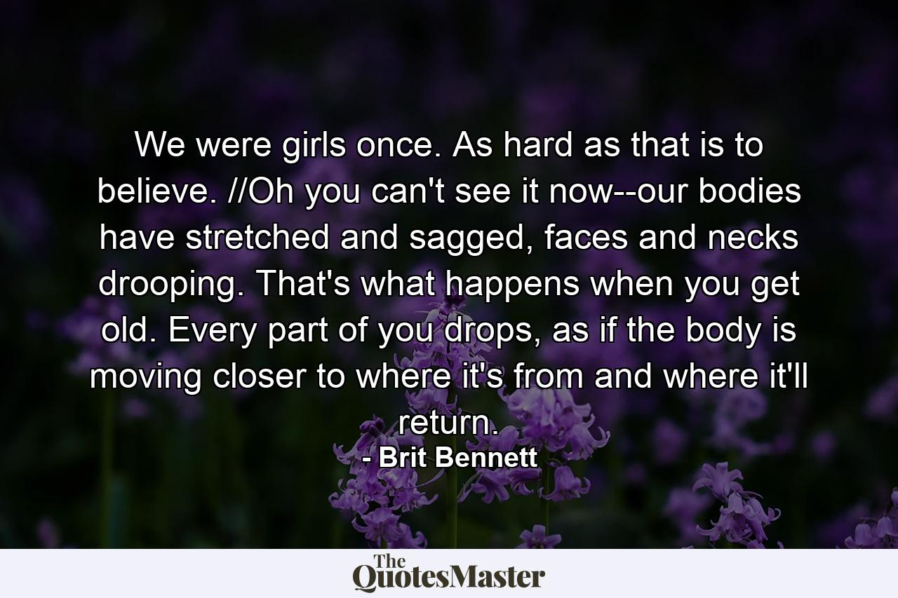 We were girls once. As hard as that is to believe. //Oh you can't see it now--our bodies have stretched and sagged, faces and necks drooping. That's what happens when you get old. Every part of you drops, as if the body is moving closer to where it's from and where it'll return. - Quote by Brit Bennett