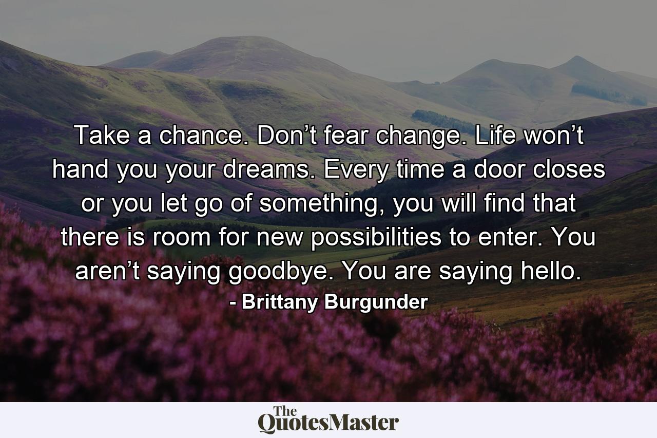 Take a chance. Don’t fear change. Life won’t hand you your dreams. Every time a door closes or you let go of something, you will find that there is room for new possibilities to enter. You aren’t saying goodbye. You are saying hello. - Quote by Brittany Burgunder