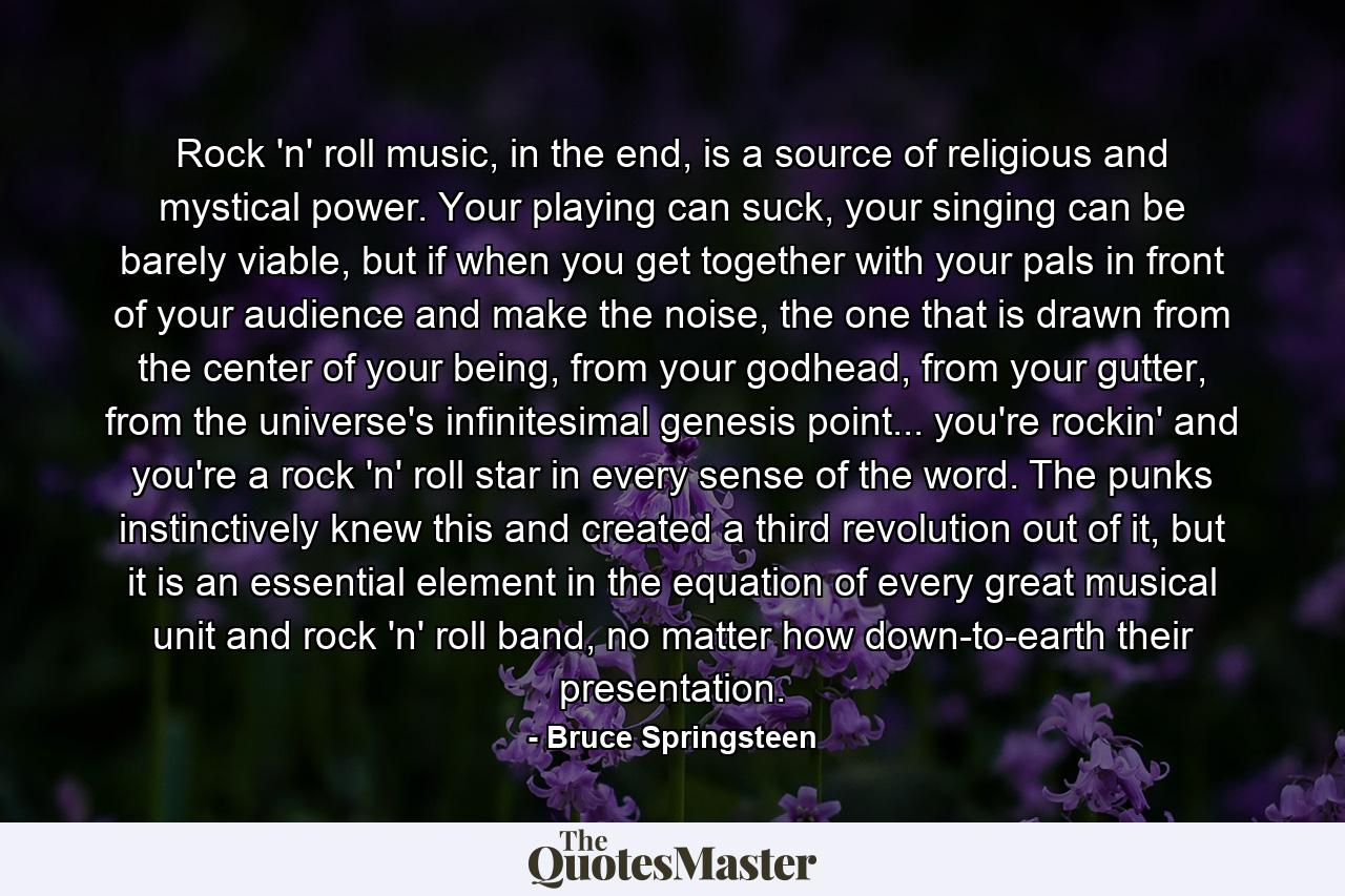 Rock 'n' roll music, in the end, is a source of religious and mystical power. Your playing can suck, your singing can be barely viable, but if when you get together with your pals in front of your audience and make the noise, the one that is drawn from the center of your being, from your godhead, from your gutter, from the universe's infinitesimal genesis point... you're rockin' and you're a rock 'n' roll star in every sense of the word. The punks instinctively knew this and created a third revolution out of it, but it is an essential element in the equation of every great musical unit and rock 'n' roll band, no matter how down-to-earth their presentation. - Quote by Bruce Springsteen