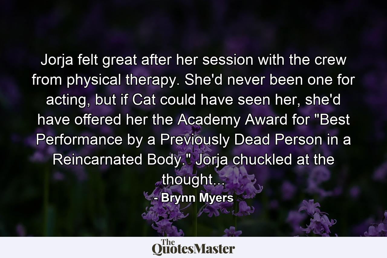 Jorja felt great after her session with the crew from physical therapy. She'd never been one for acting, but if Cat could have seen her, she'd have offered her the Academy Award for 