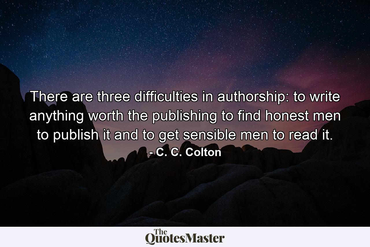 There are three difficulties in authorship: to write anything worth the publishing  to find honest men to publish it  and to get sensible men to read it. - Quote by C. C. Colton