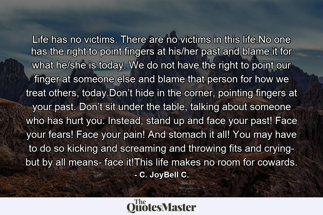 Life has no victims. There are no victims in this life.No one has the right to point fingers at his/her past and blame it for what he/she is today. We do not have the right to point our finger at someone else and blame that person for how we treat others, today.Don’t hide in the corner, pointing fingers at your past. Don’t sit under the table, talking about someone who has hurt you. Instead, stand up and face your past! Face your fears! Face your pain! And stomach it all! You may have to do so kicking and screaming and throwing fits and crying- but by all means- face it!This life makes no room for cowards. - Quote by C. JoyBell C.