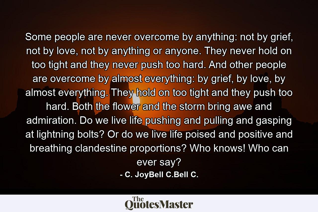 Some people are never overcome by anything: not by grief, not by love, not by anything or anyone. They never hold on too tight and they never push too hard. And other people are overcome by almost everything: by grief, by love, by almost everything. They hold on too tight and they push too hard. Both the flower and the storm bring awe and admiration. Do we live life pushing and pulling and gasping at lightning bolts? Or do we live life poised and positive and breathing clandestine proportions? Who knows! Who can ever say? - Quote by C. JoyBell C.Bell C.