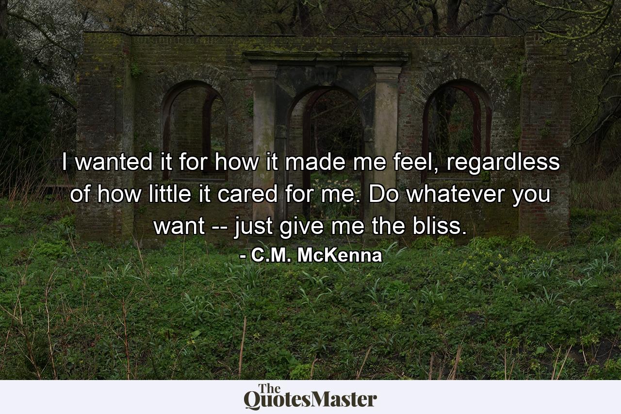 I wanted it for how it made me feel, regardless of how little it cared for me. Do whatever you want -- just give me the bliss. - Quote by C.M. McKenna