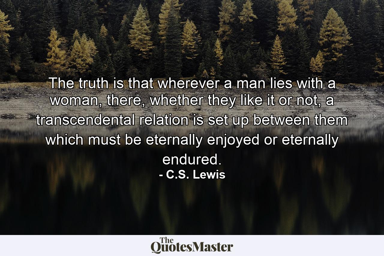 The truth is that wherever a man lies with a woman, there, whether they like it or not, a transcendental relation is set up between them which must be eternally enjoyed or eternally endured. - Quote by C.S. Lewis