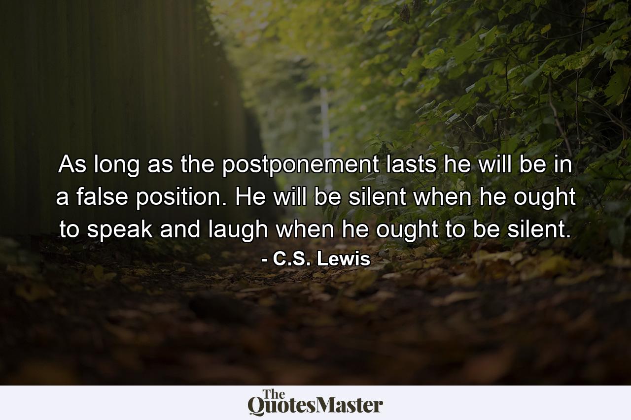 As long as the postponement lasts he will be in a false position. He will be silent when he ought to speak and laugh when he ought to be silent. - Quote by C.S. Lewis