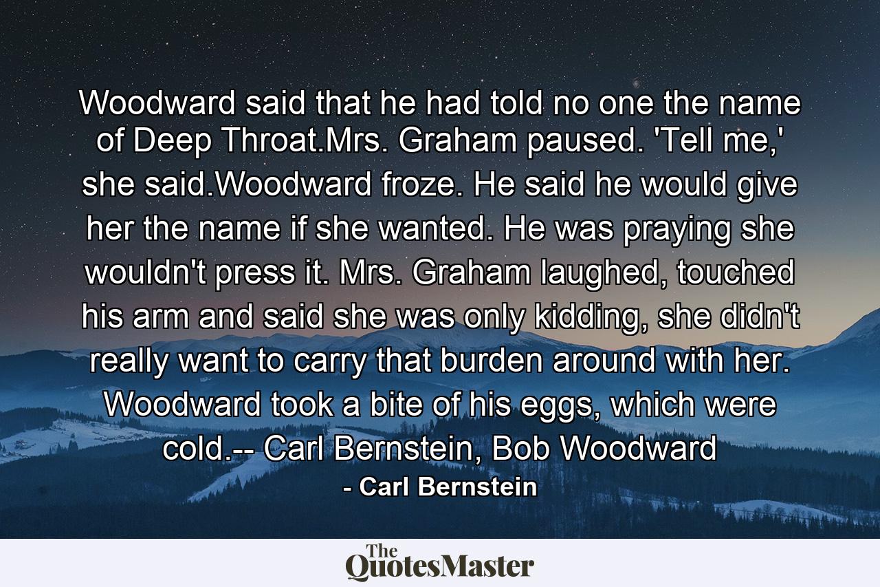 Woodward said that he had told no one the name of Deep Throat.Mrs. Graham paused. 'Tell me,' she said.Woodward froze. He said he would give her the name if she wanted. He was praying she wouldn't press it. Mrs. Graham laughed, touched his arm and said she was only kidding, she didn't really want to carry that burden around with her. Woodward took a bite of his eggs, which were cold.-- Carl Bernstein, Bob Woodward - Quote by Carl Bernstein