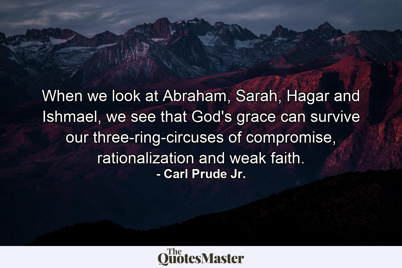 When we look at Abraham, Sarah, Hagar and Ishmael, we see that God's grace can survive our three-ring-circuses of compromise, rationalization and weak faith. - Quote by Carl Prude Jr.