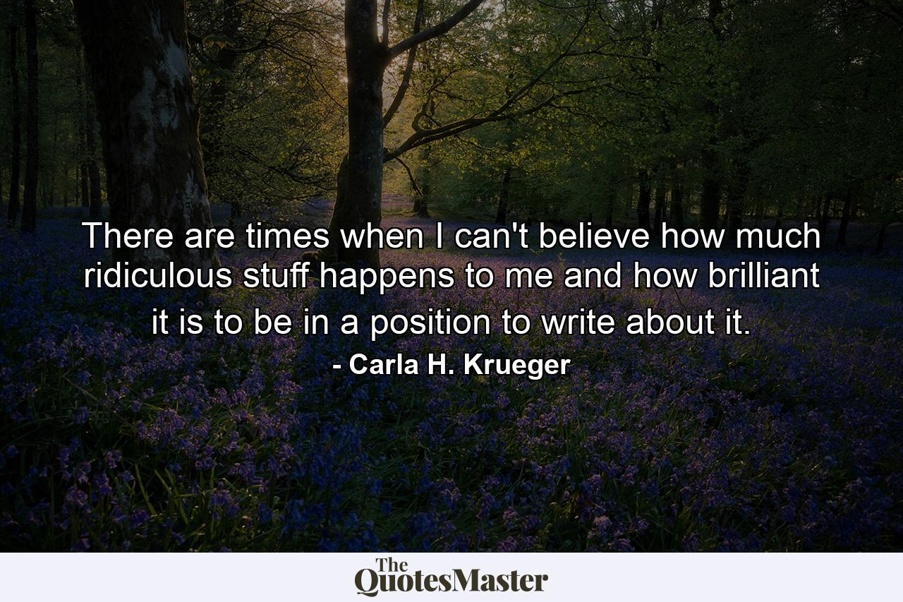 There are times when I can't believe how much ridiculous stuff happens to me and how brilliant it is to be in a position to write about it. - Quote by Carla H. Krueger