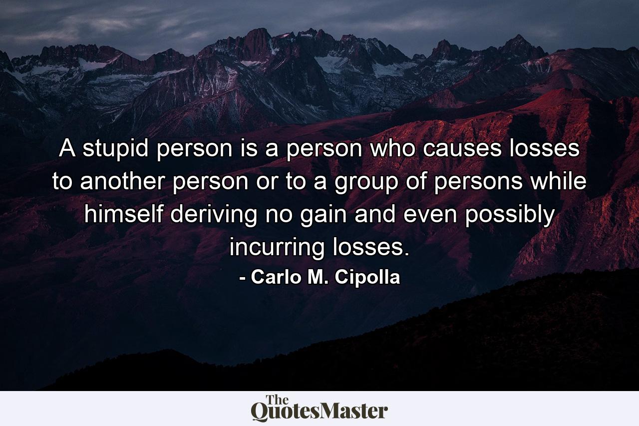 A stupid person is a person who causes losses to another person or to a group of persons while himself deriving no gain and even possibly incurring losses. - Quote by Carlo M. Cipolla