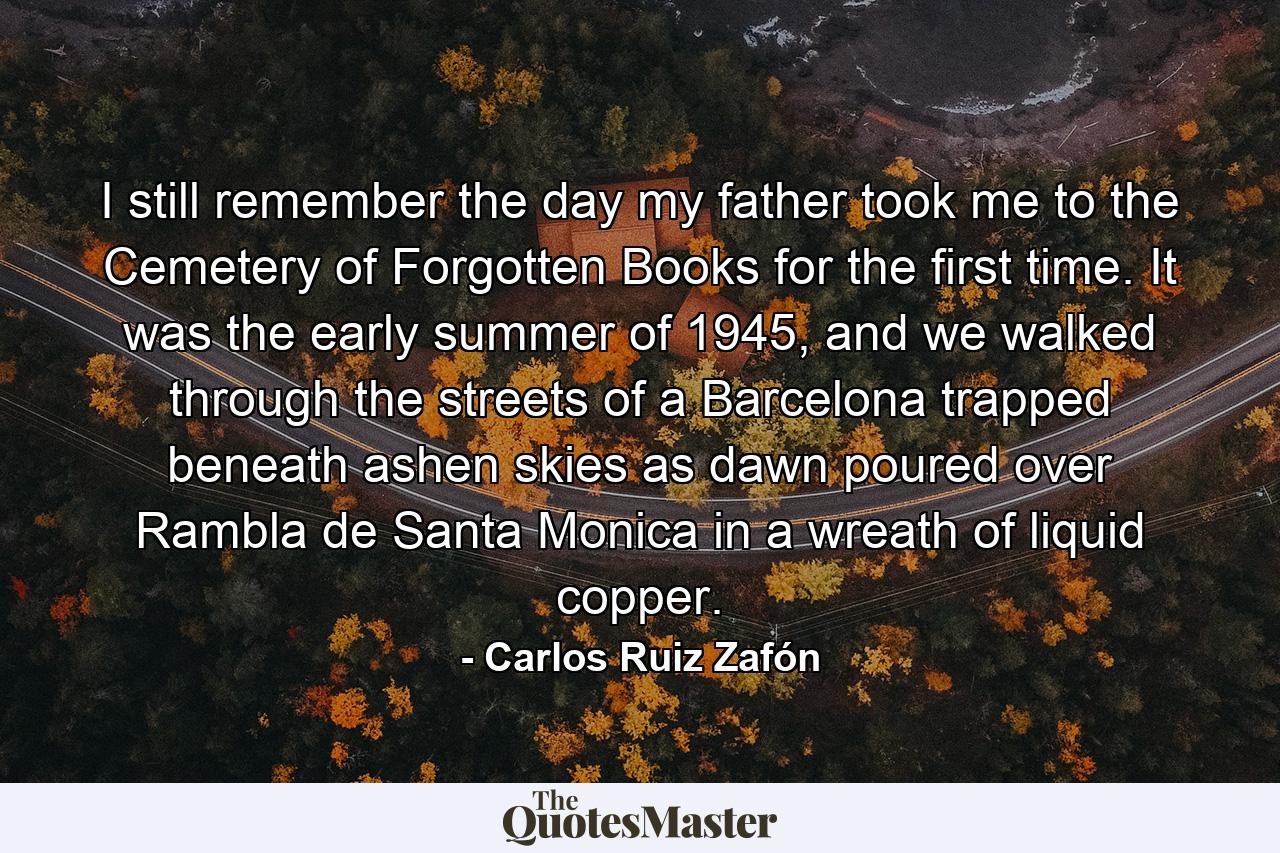 I still remember the day my father took me to the Cemetery of Forgotten Books for the first time. It was the early summer of 1945, and we walked through the streets of a Barcelona trapped beneath ashen skies as dawn poured over Rambla de Santa Monica in a wreath of liquid copper. - Quote by Carlos Ruiz Zafón