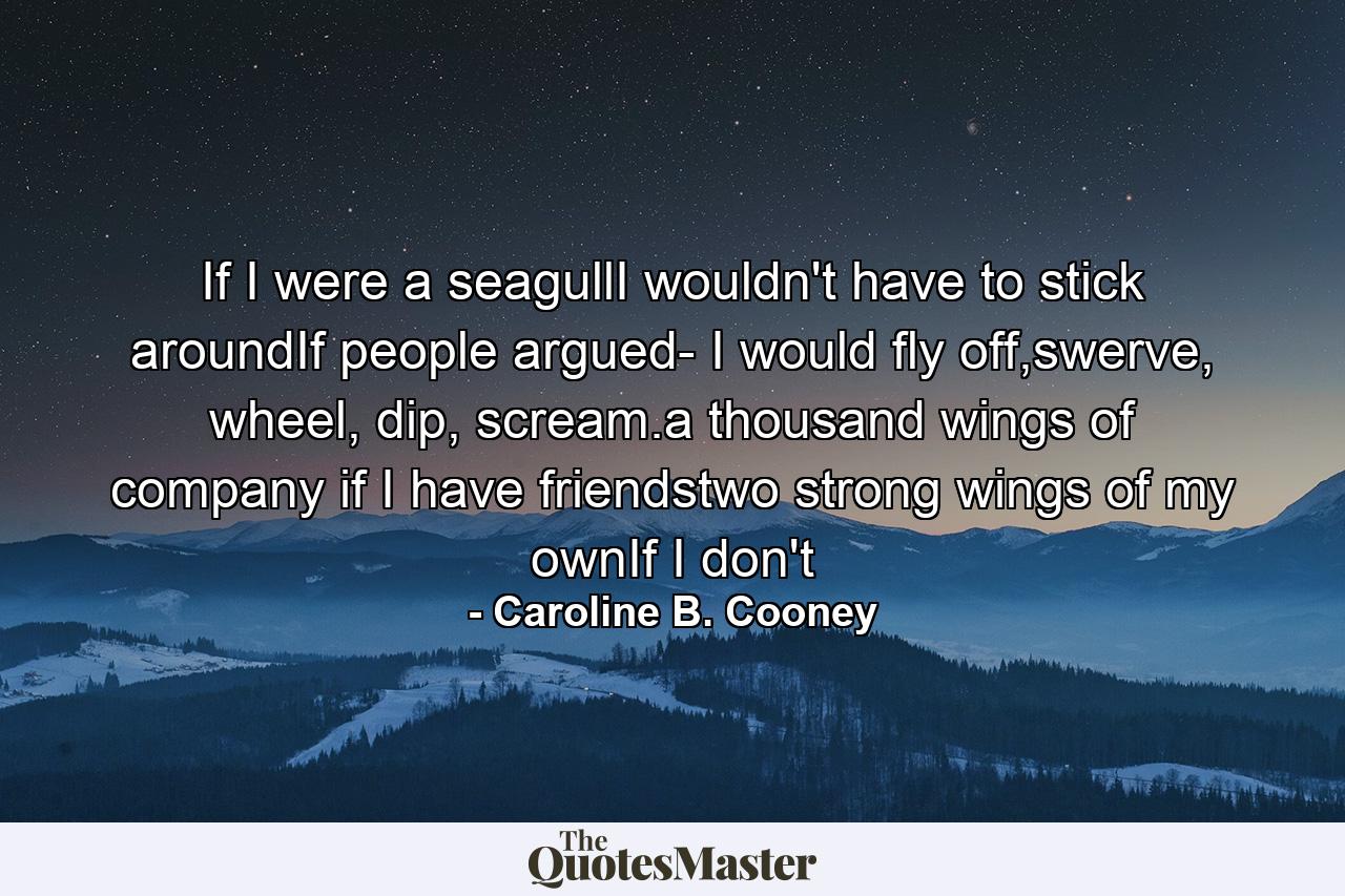 If I were a seagullI wouldn't have to stick aroundIf people argued- I would fly off,swerve, wheel, dip, scream.a thousand wings of company if I have friendstwo strong wings of my ownIf I don't - Quote by Caroline B. Cooney