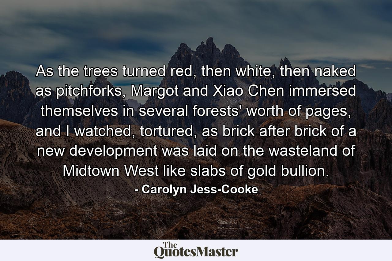 As the trees turned red, then white, then naked as pitchforks, Margot and Xiao Chen immersed themselves in several forests' worth of pages, and I watched, tortured, as brick after brick of a new development was laid on the wasteland of Midtown West like slabs of gold bullion. - Quote by Carolyn Jess-Cooke