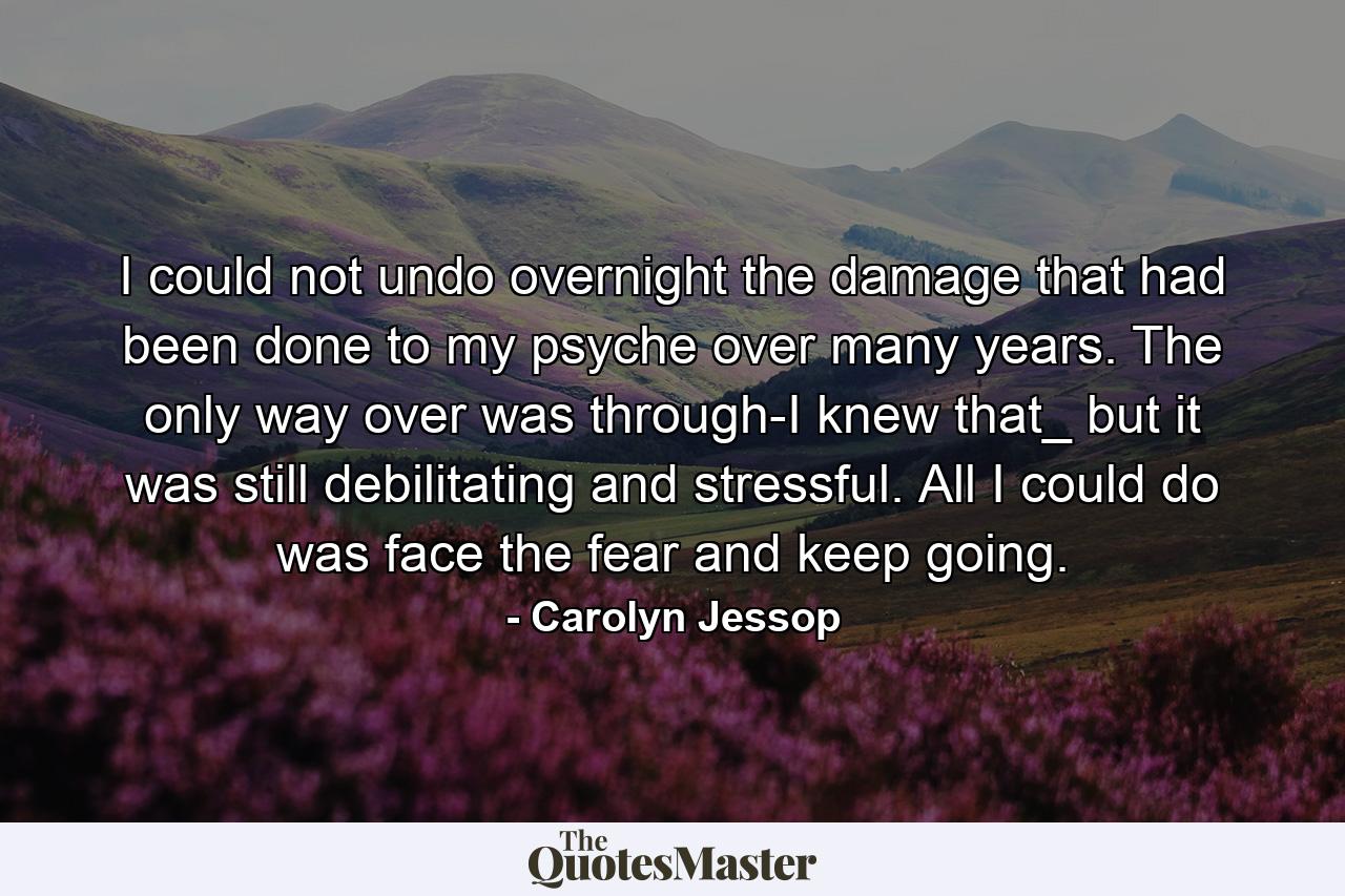 I could not undo overnight the damage that had been done to my psyche over many years. The only way over was through-I knew that_ but it was still debilitating and stressful. All I could do was face the fear and keep going. - Quote by Carolyn Jessop