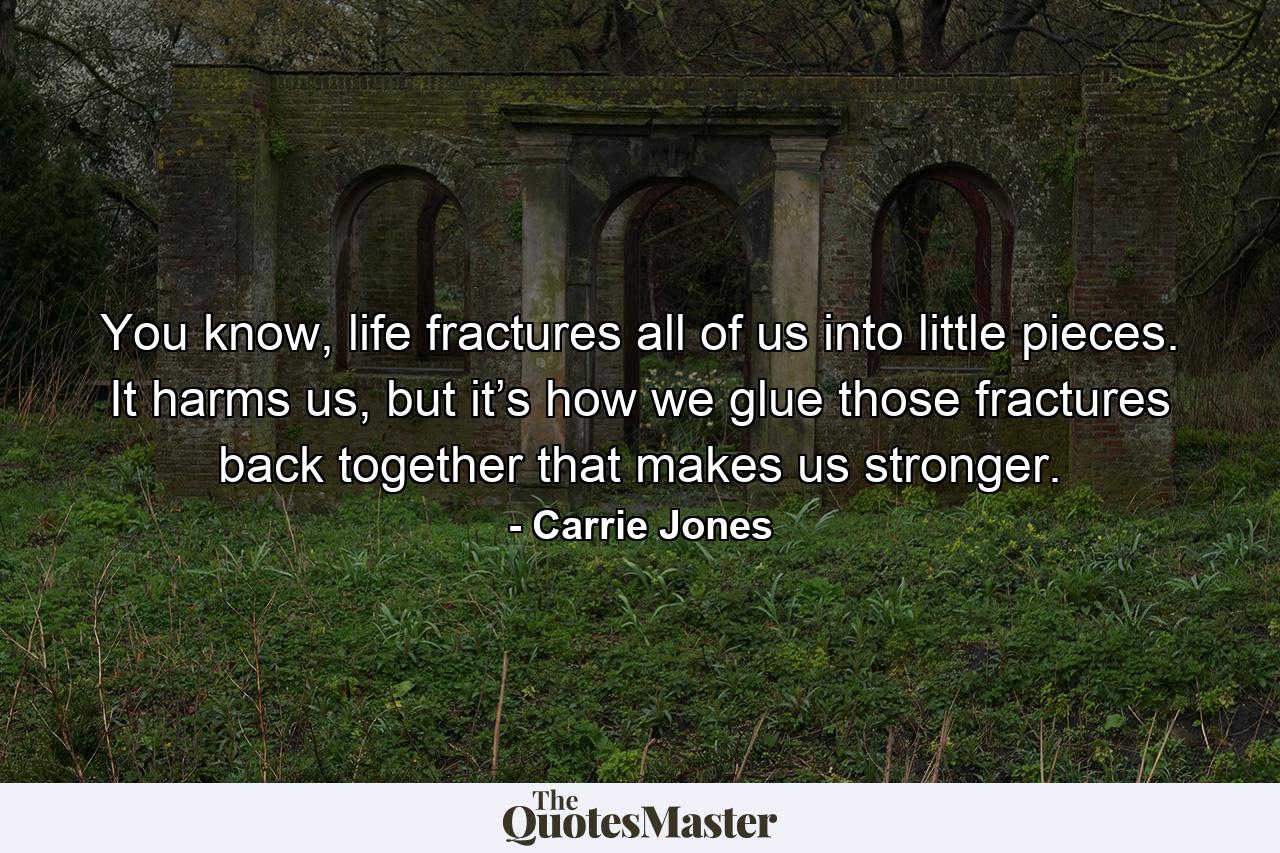 You know, life fractures all of us into little pieces. It harms us, but it’s how we glue those fractures back together that makes us stronger. - Quote by Carrie Jones