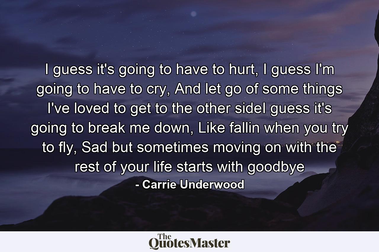 I guess it's going to have to hurt, I guess I'm going to have to cry, And let go of some things I've loved to get to the other sideI guess it's going to break me down, Like fallin when you try to fly, Sad but sometimes moving on with the rest of your life starts with goodbye - Quote by Carrie Underwood