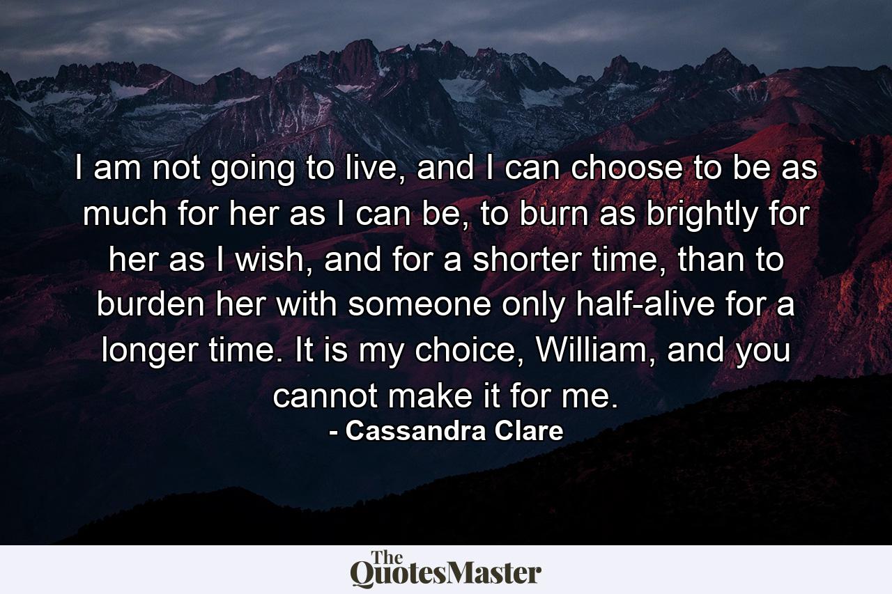 I am not going to live, and I can choose to be as much for her as I can be, to burn as brightly for her as I wish, and for a shorter time, than to burden her with someone only half-alive for a longer time. It is my choice, William, and you cannot make it for me. - Quote by Cassandra Clare