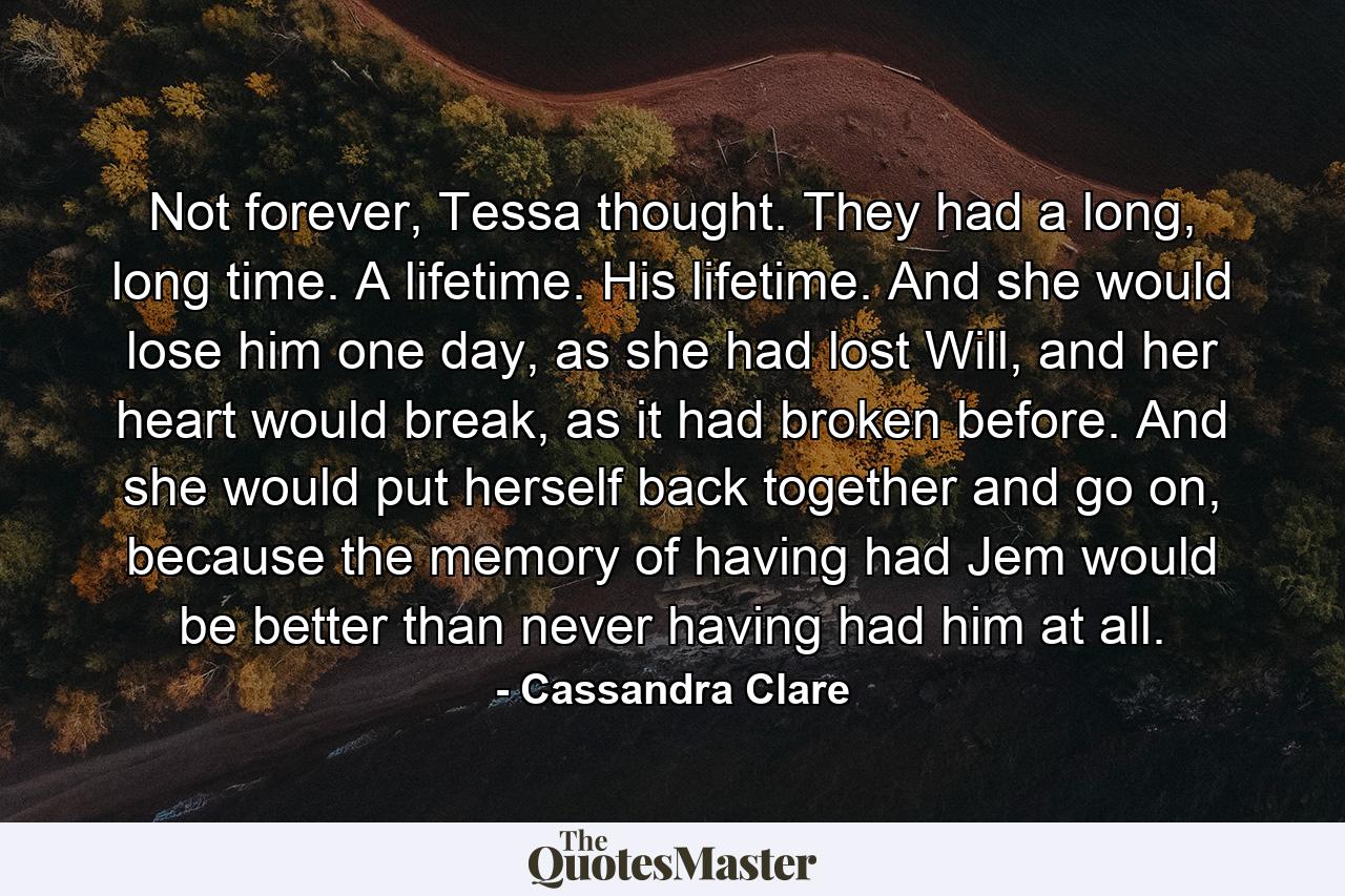 Not forever, Tessa thought. They had a long, long time. A lifetime. His lifetime. And she would lose him one day, as she had lost Will, and her heart would break, as it had broken before. And she would put herself back together and go on, because the memory of having had Jem would be better than never having had him at all. - Quote by Cassandra Clare