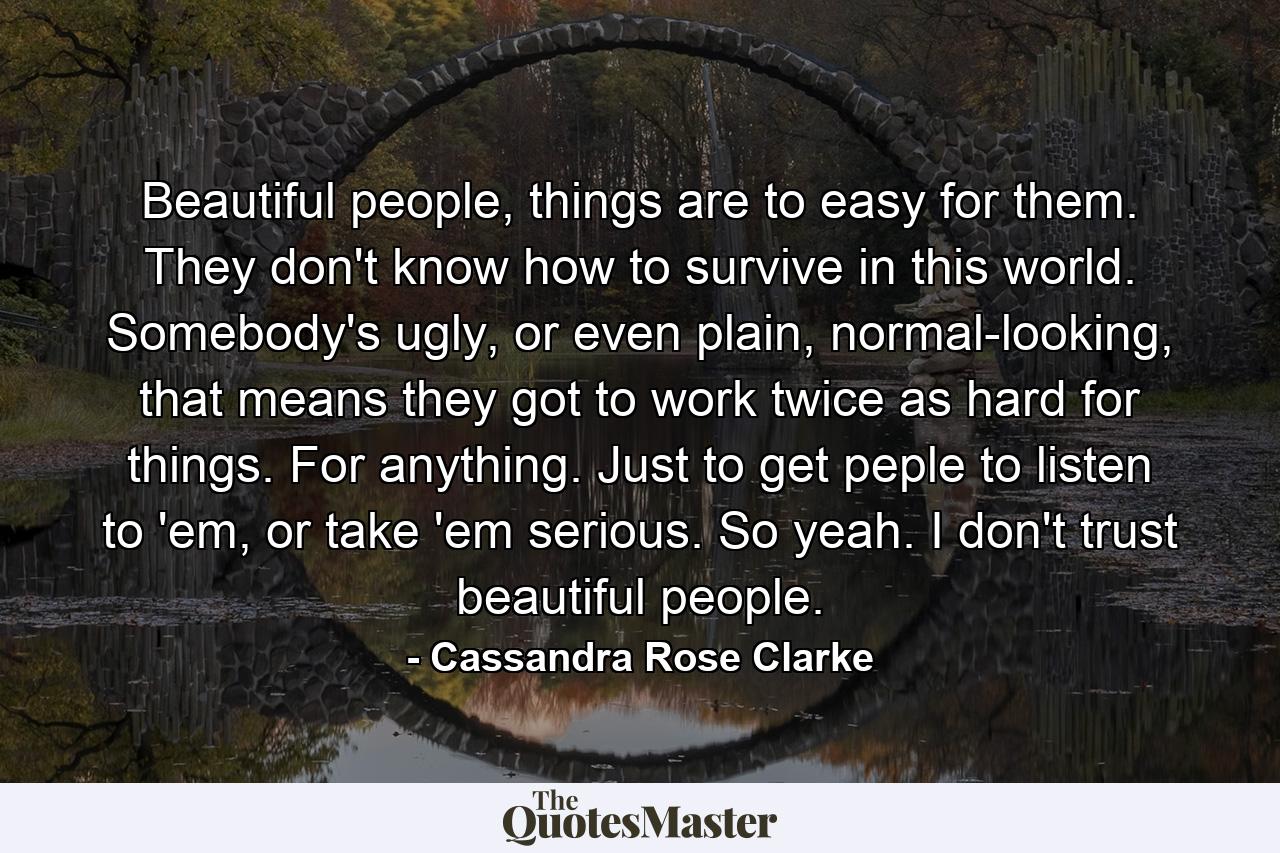 Beautiful people, things are to easy for them. They don't know how to survive in this world. Somebody's ugly, or even plain, normal-looking, that means they got to work twice as hard for things. For anything. Just to get peple to listen to 'em, or take 'em serious. So yeah. I don't trust beautiful people. - Quote by Cassandra Rose Clarke