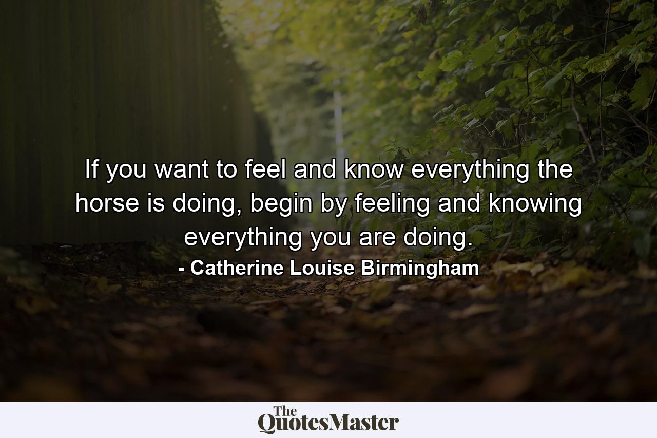 If you want to feel and know everything the horse is doing, begin by feeling and knowing everything you are doing. - Quote by Catherine Louise Birmingham