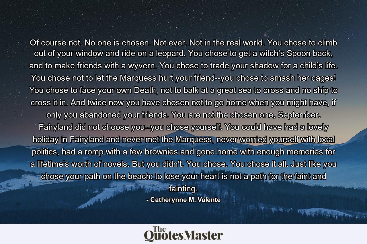 Of course not. No one is chosen. Not ever. Not in the real world. You chose to climb out of your window and ride on a leopard. You chose to get a witch’s Spoon back, and to make friends with a wyvern. You chose to trade your shadow for a child’s life. You chose not to let the Marquess hurt your friend--you chose to smash her cages! You chose to face your own Death, not to balk at a great sea to cross and no ship to cross it in. And twice now you have chosen not to go home when you might have, if only you abandoned your friends. You are not the chosen one, September. Fairyland did not choose you--you chose yourself. You could have had a lovely holiday in Fairyland and never met the Marquess, never worried yourself with local politics, had a romp with a few brownies and gone home with enough memories for a lifetime’s worth of novels. But you didn’t. You chose. You chose it all. Just like you chose your path on the beach: to lose your heart is not a path for the faint and fainting. - Quote by Catherynne M. Valente