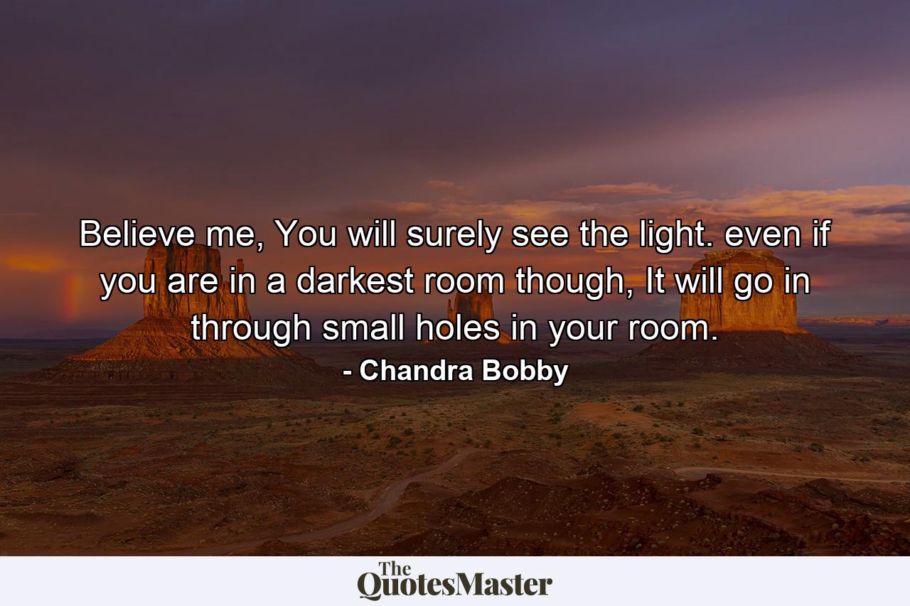 Believe me, You will surely see the light. even if you are in a darkest room though, It will go in through small holes in your room. - Quote by Chandra Bobby