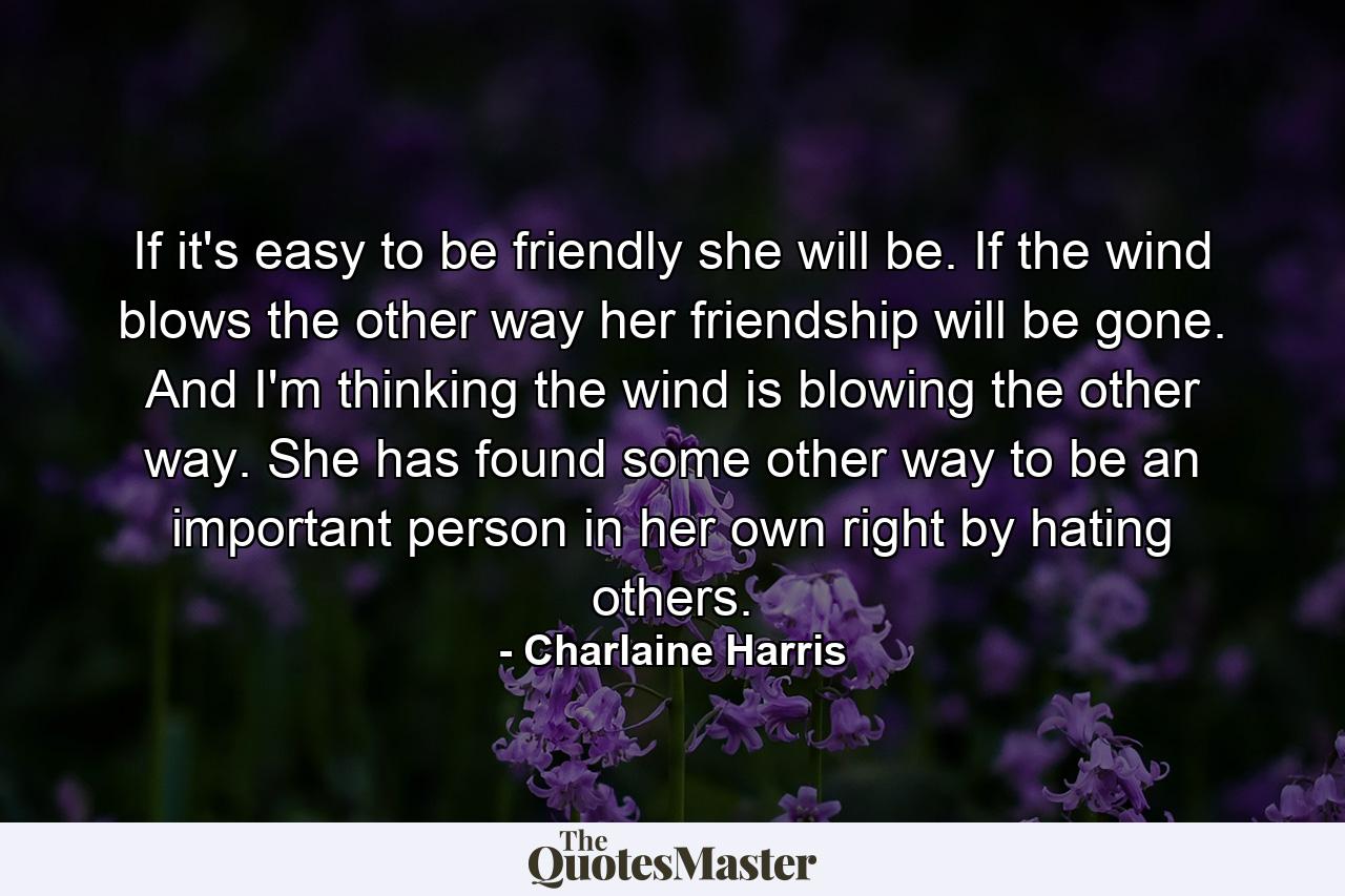 If it's easy to be friendly she will be. If the wind blows the other way her friendship will be gone. And I'm thinking the wind is blowing the other way. She has found some other way to be an important person in her own right by hating others. - Quote by Charlaine Harris