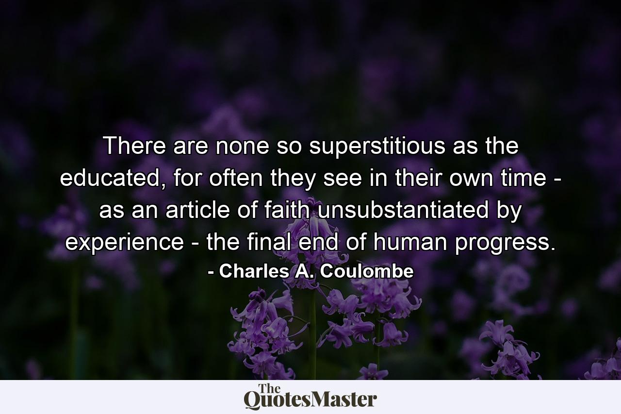 There are none so superstitious as the educated, for often they see in their own time - as an article of faith unsubstantiated by experience - the final end of human progress. - Quote by Charles A. Coulombe