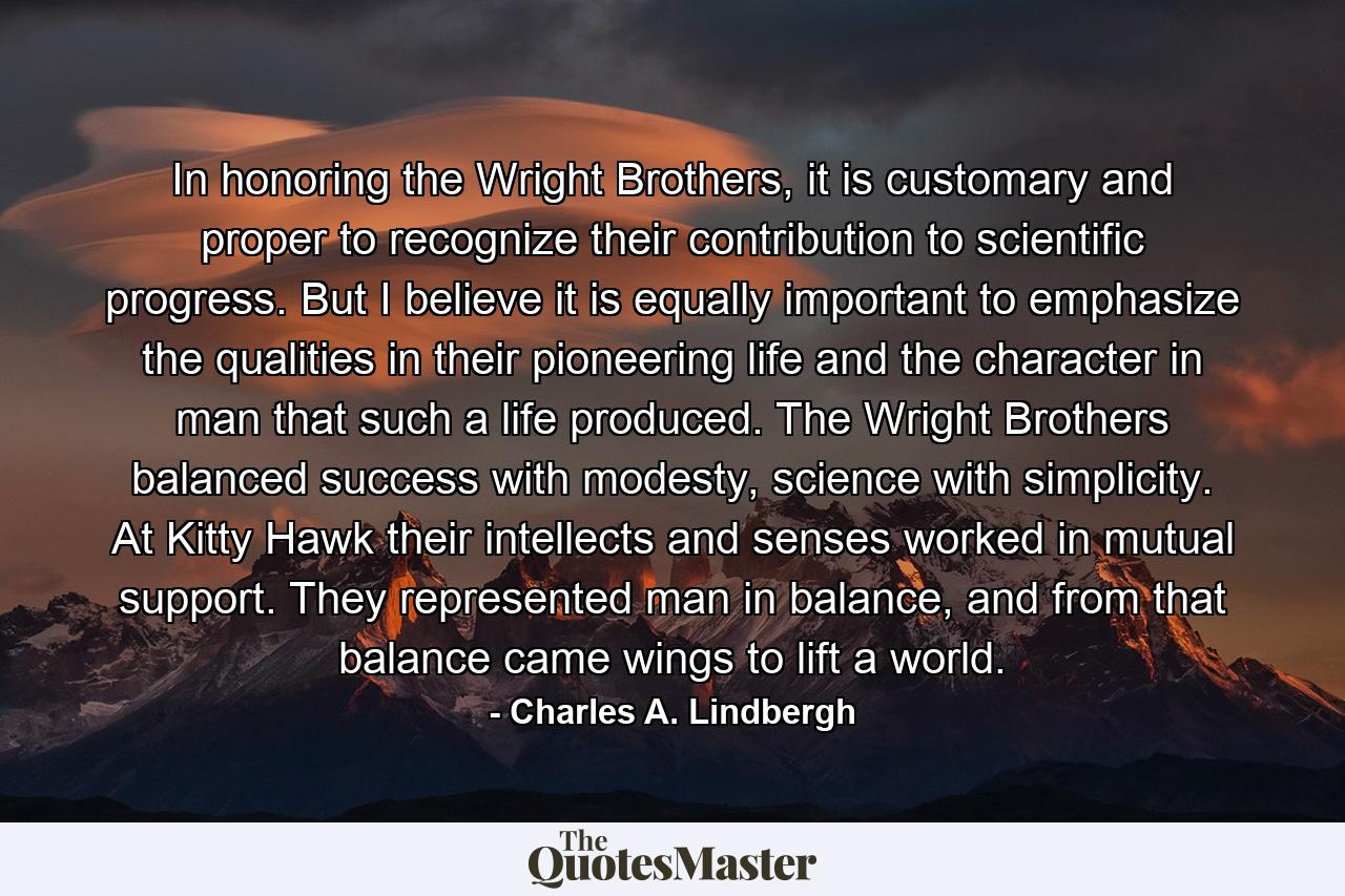 In honoring the Wright Brothers, it is customary and proper to recognize their contribution to scientific progress. But I believe it is equally important to emphasize the qualities in their pioneering life and the character in man that such a life produced. The Wright Brothers balanced success with modesty, science with simplicity. At Kitty Hawk their intellects and senses worked in mutual support. They represented man in balance, and from that balance came wings to lift a world. - Quote by Charles A. Lindbergh