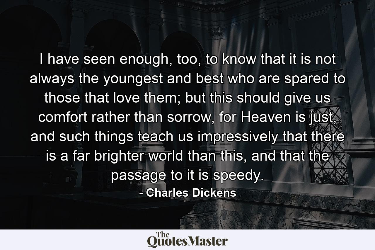 I have seen enough, too, to know that it is not always the youngest and best who are spared to those that love them; but this should give us comfort rather than sorrow, for Heaven is just, and such things teach us impressively that there is a far brighter world than this, and that the passage to it is speedy. - Quote by Charles Dickens