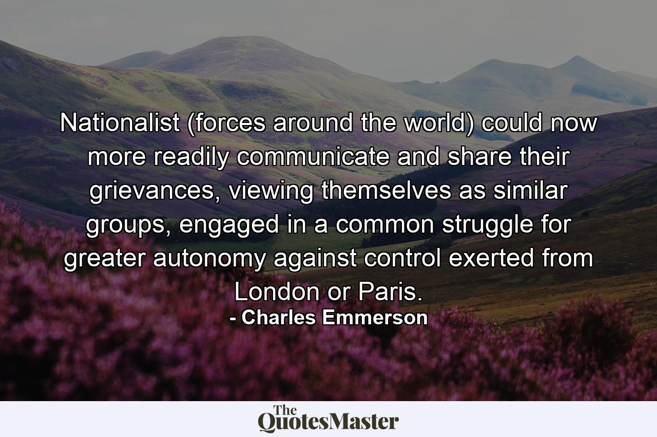 Nationalist (forces around the world) could now more readily communicate and share their grievances, viewing themselves as similar groups, engaged in a common struggle for greater autonomy against control exerted from London or Paris. - Quote by Charles Emmerson