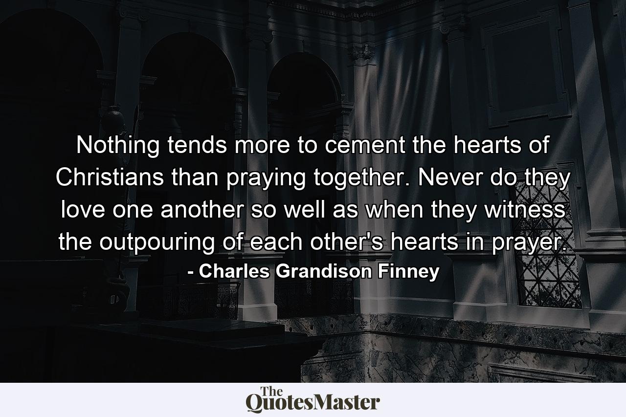 Nothing tends more to cement the hearts of Christians than praying together. Never do they love one another so well as when they witness the outpouring of each other's hearts in prayer. - Quote by Charles Grandison Finney