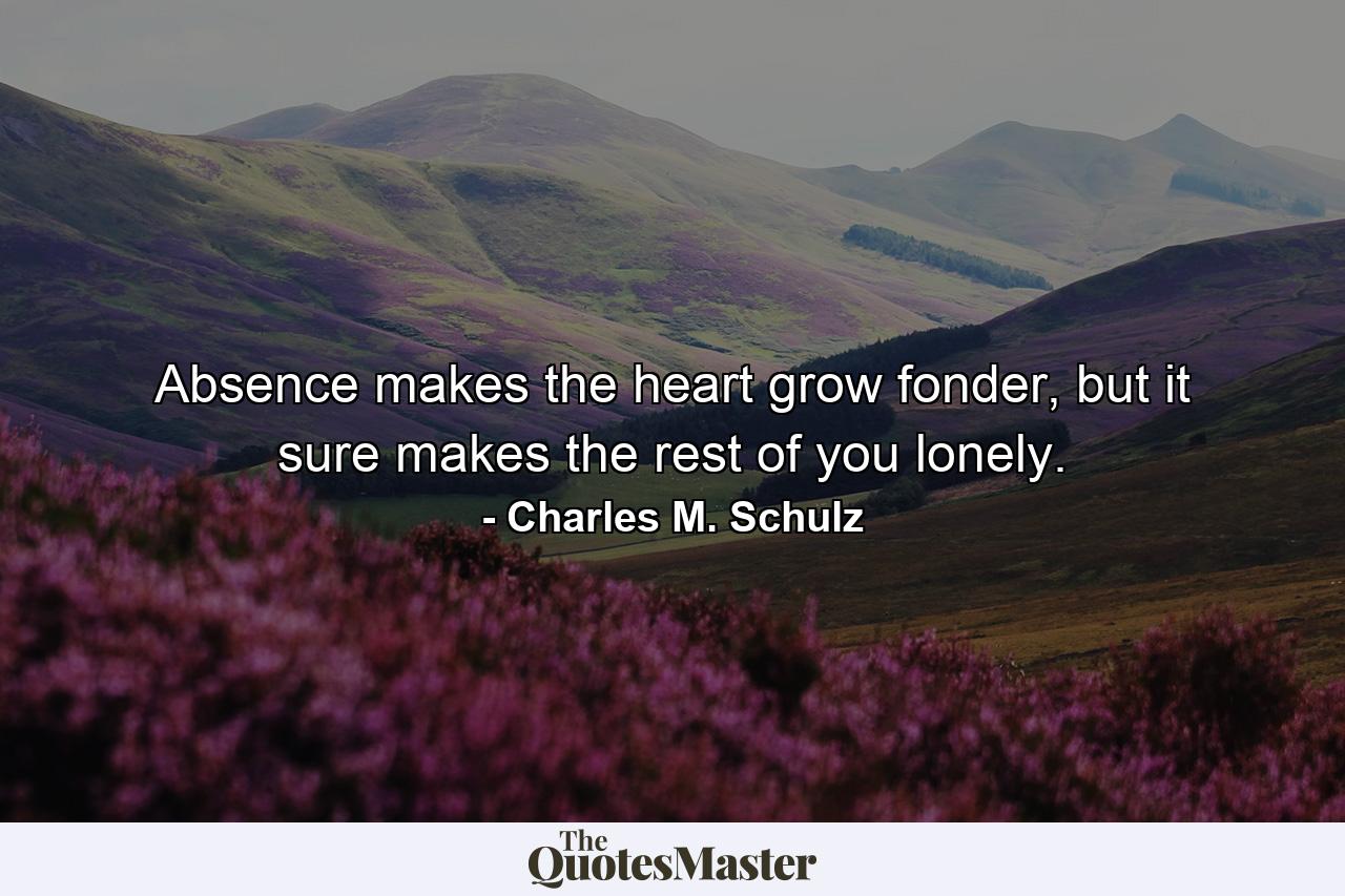 Absence makes the heart grow fonder, but it sure makes the rest of you lonely. - Quote by Charles M. Schulz