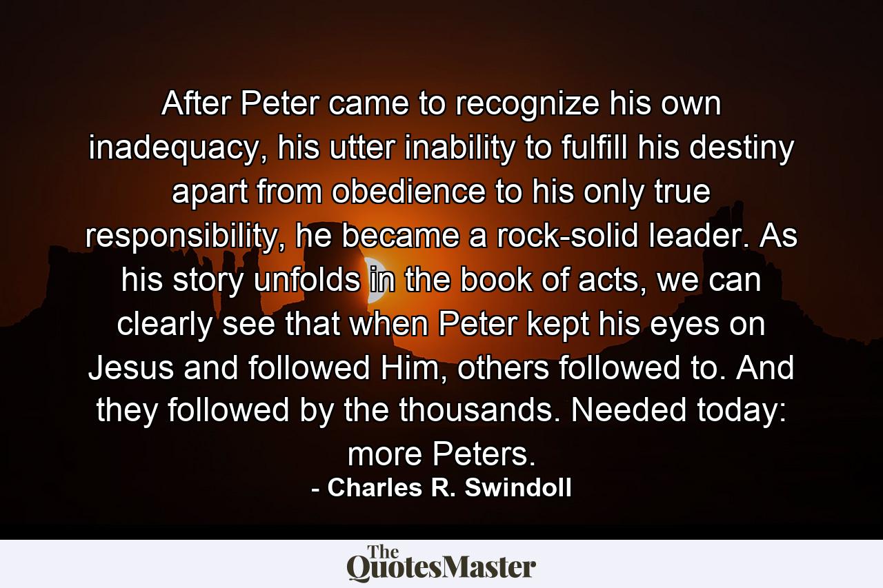 After Peter came to recognize his own inadequacy, his utter inability to fulfill his destiny apart from obedience to his only true responsibility, he became a rock-solid leader. As his story unfolds in the book of acts, we can clearly see that when Peter kept his eyes on Jesus and followed Him, others followed to. And they followed by the thousands. Needed today: more Peters. - Quote by Charles R. Swindoll