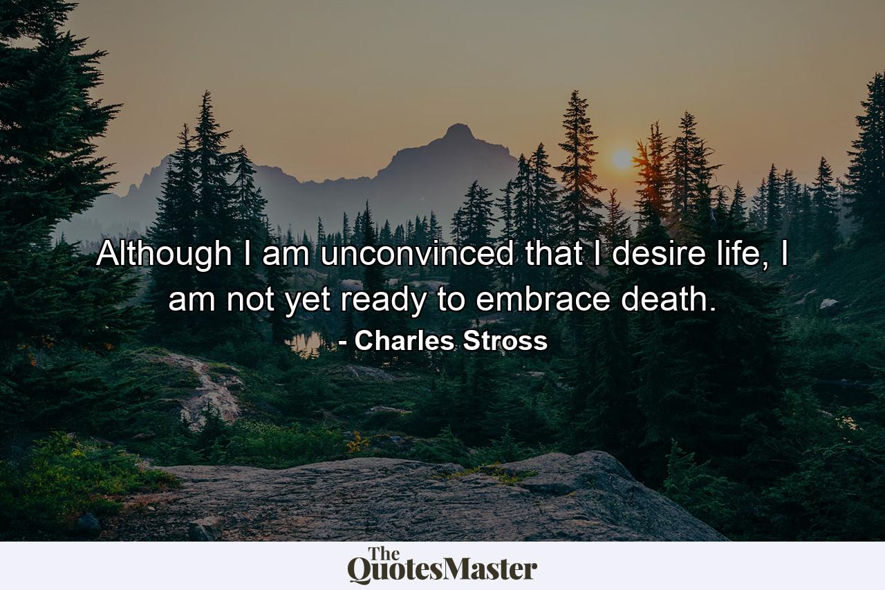 Although I am unconvinced that I desire life, I am not yet ready to embrace death. - Quote by Charles Stross