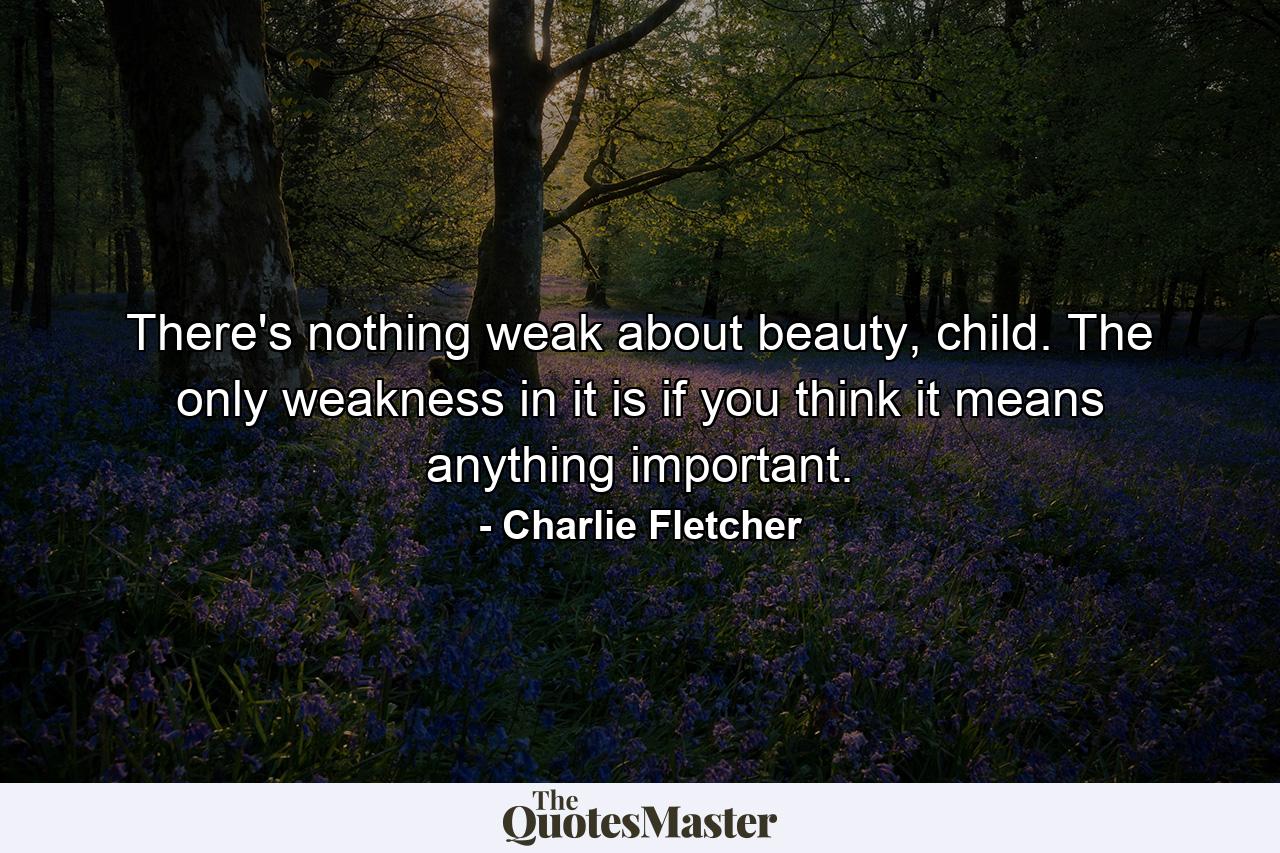 There's nothing weak about beauty, child. The only weakness in it is if you think it means anything important. - Quote by Charlie Fletcher