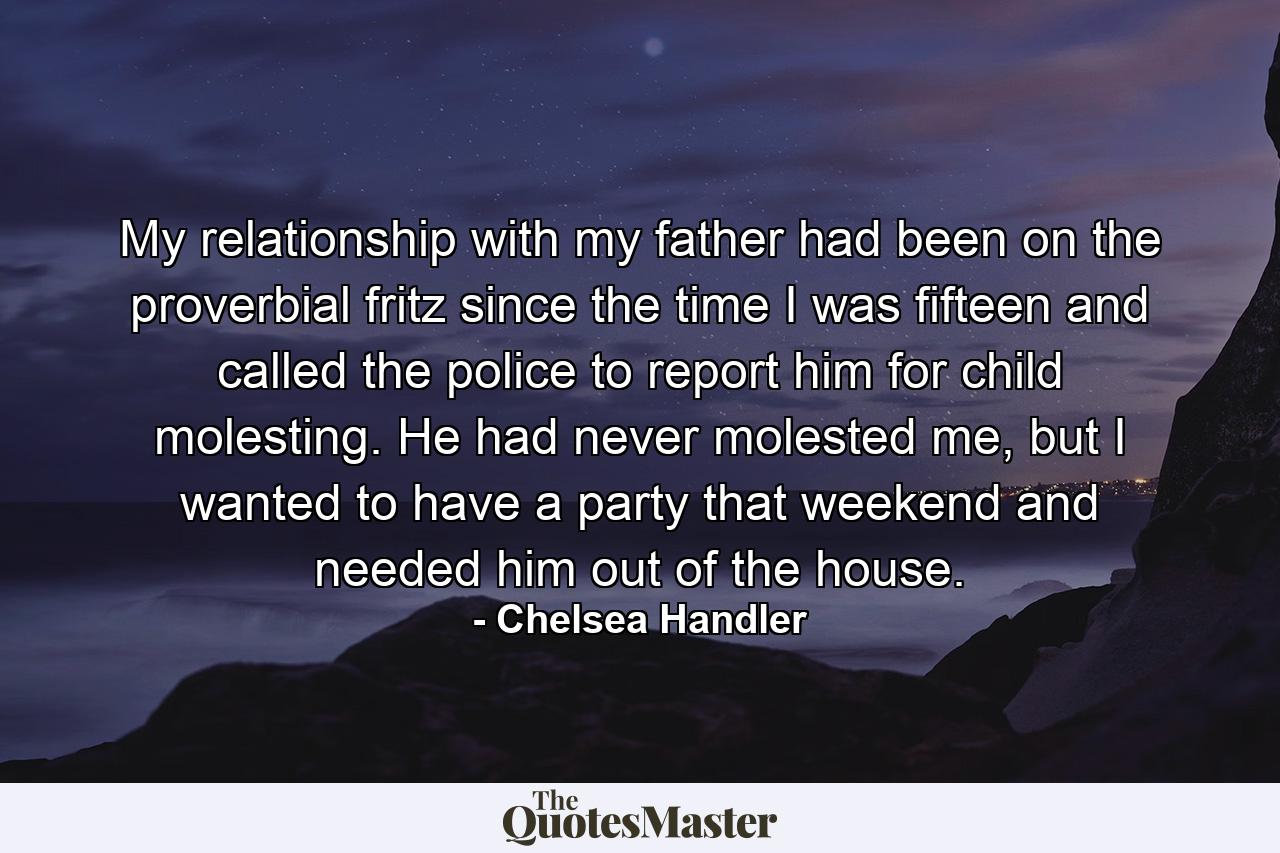 My relationship with my father had been on the proverbial fritz since the time I was fifteen and called the police to report him for child molesting. He had never molested me, but I wanted to have a party that weekend and needed him out of the house. - Quote by Chelsea Handler