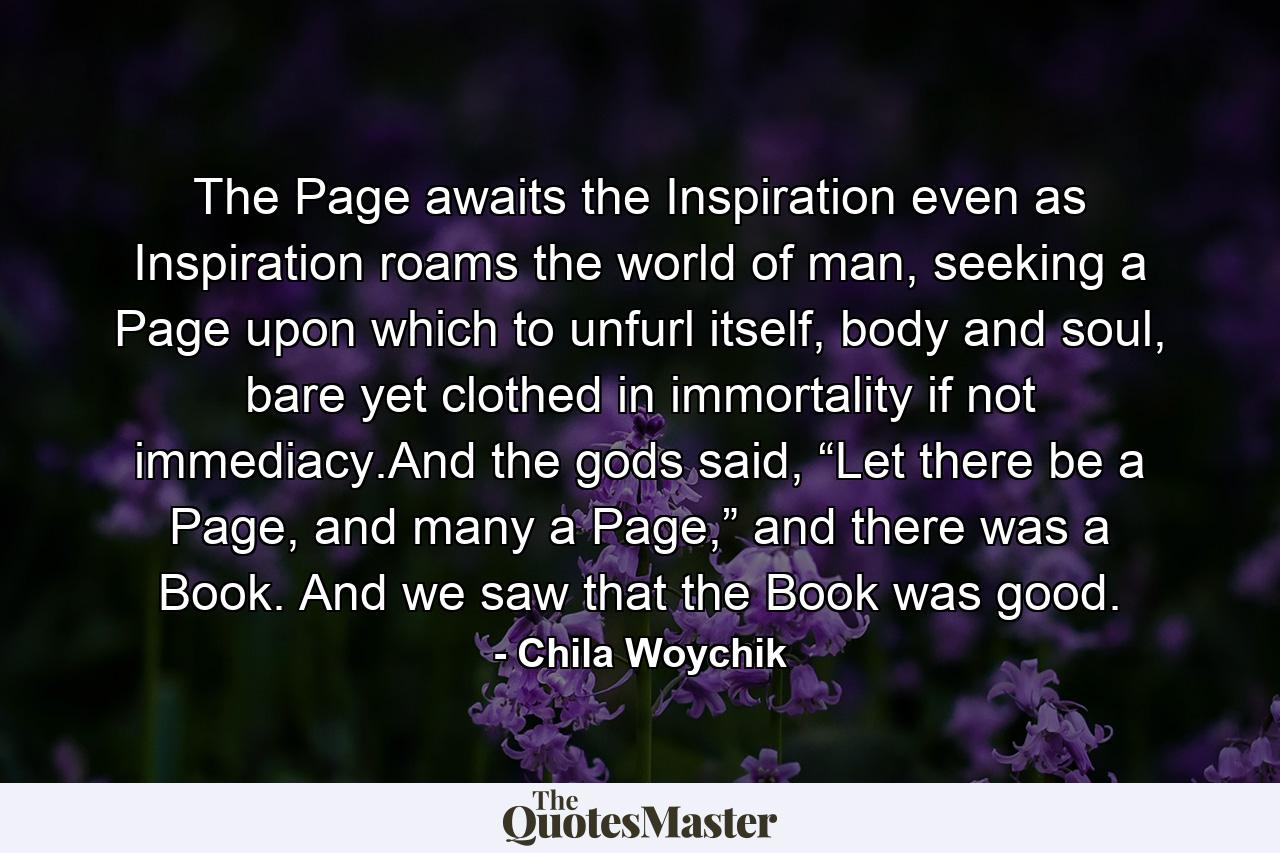 The Page awaits the Inspiration even as Inspiration roams the world of man, seeking a Page upon which to unfurl itself, body and soul, bare yet clothed in immortality if not immediacy.And the gods said, “Let there be a Page, and many a Page,” and there was a Book. And we saw that the Book was good. - Quote by Chila Woychik