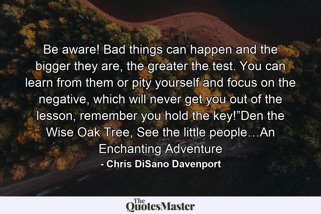 Be aware! Bad things can happen and the bigger they are, the greater the test. You can learn from them or pity yourself and focus on the negative, which will never get you out of the lesson, remember you hold the key!”Den the Wise Oak Tree, See the little people…An Enchanting Adventure - Quote by Chris DiSano Davenport