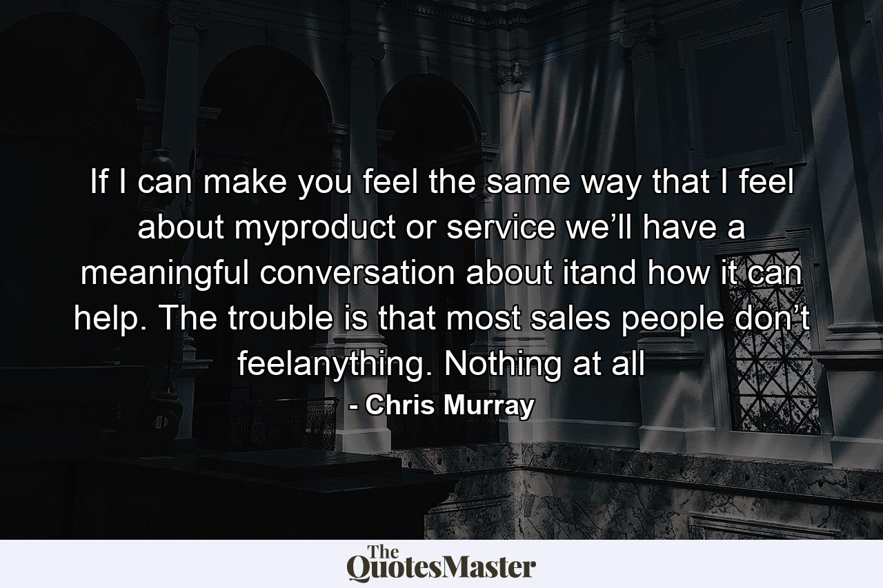 If I can make you feel the same way that I feel about myproduct or service we’ll have a meaningful conversation about itand how it can help. The trouble is that most sales people don’t feelanything. Nothing at all - Quote by Chris Murray