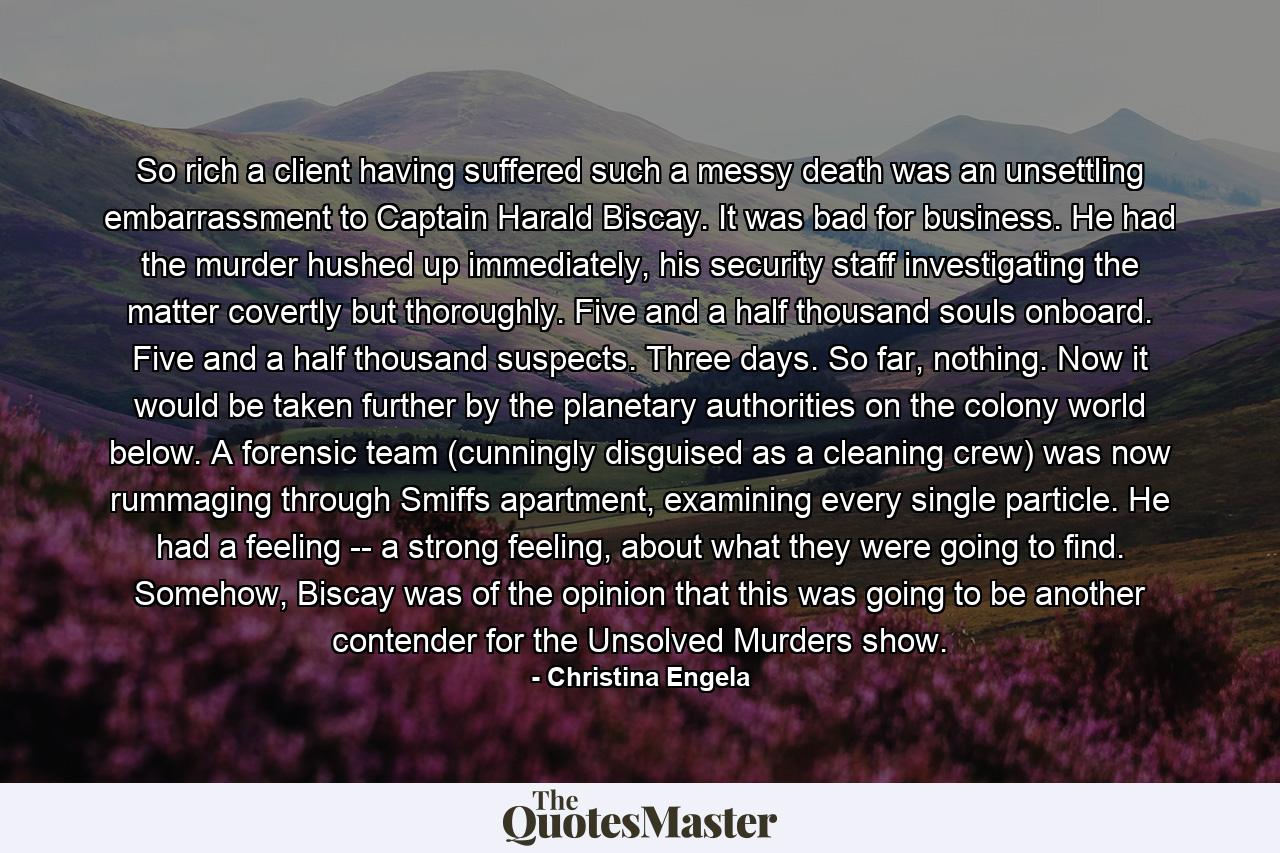So rich a client having suffered such a messy death was an unsettling embarrassment to Captain Harald Biscay. It was bad for business. He had the murder hushed up immediately, his security staff investigating the matter covertly but thoroughly. Five and a half thousand souls onboard. Five and a half thousand suspects. Three days. So far, nothing. Now it would be taken further by the planetary authorities on the colony world below. A forensic team (cunningly disguised as a cleaning crew) was now rummaging through Smiffs apartment, examining every single particle. He had a feeling -- a strong feeling, about what they were going to find. Somehow, Biscay was of the opinion that this was going to be another contender for the Unsolved Murders show. - Quote by Christina Engela