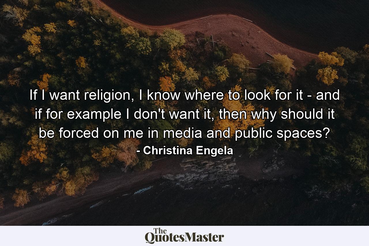 If I want religion, I know where to look for it - and if for example I don't want it, then why should it be forced on me in media and public spaces? - Quote by Christina Engela