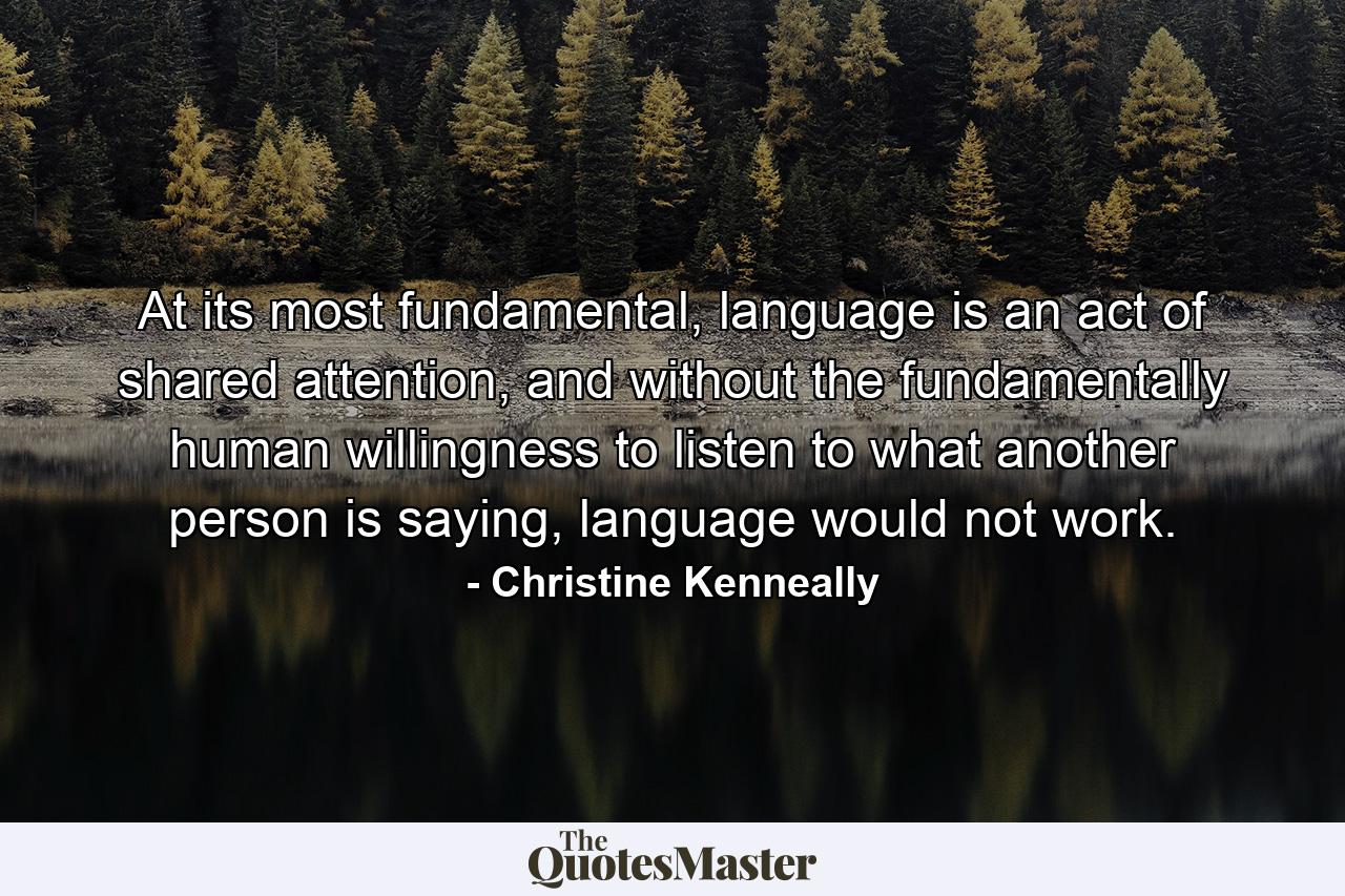 At its most fundamental, language is an act of shared attention, and without the fundamentally human willingness to listen to what another person is saying, language would not work. - Quote by Christine Kenneally