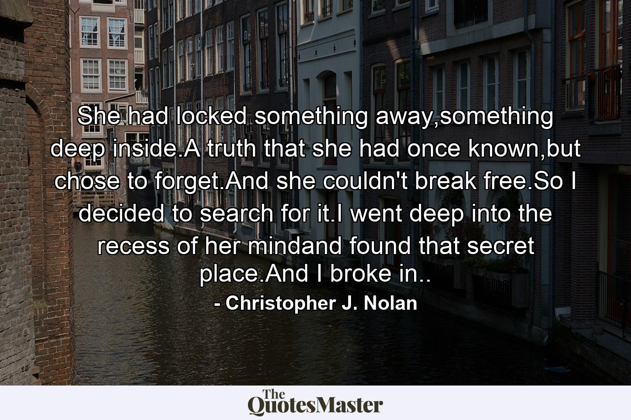 She had locked something away,something deep inside.A truth that she had once known,but chose to forget.And she couldn't break free.So I decided to search for it.I went deep into the recess of her mindand found that secret place.And I broke in.. - Quote by Christopher J. Nolan