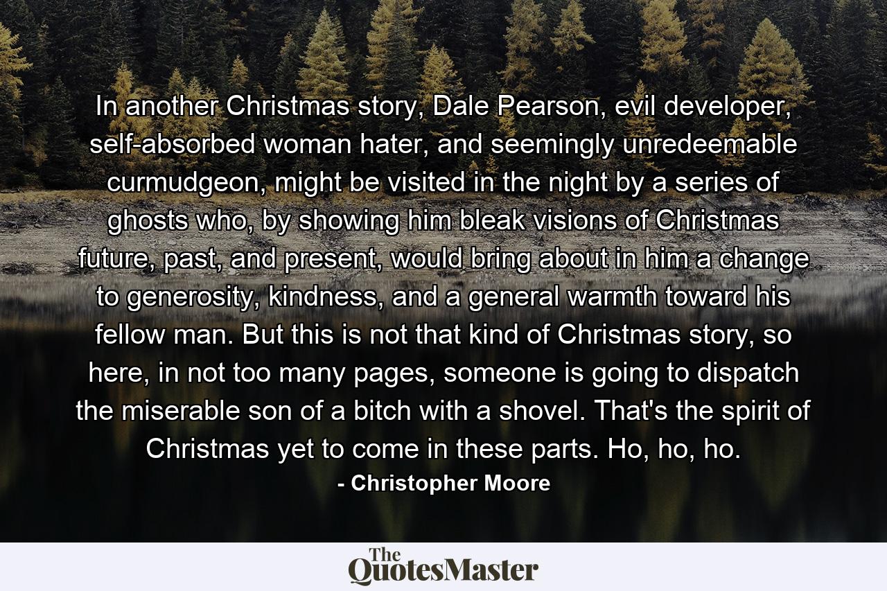 In another Christmas story, Dale Pearson, evil developer, self-absorbed woman hater, and seemingly unredeemable curmudgeon, might be visited in the night by a series of ghosts who, by showing him bleak visions of Christmas future, past, and present, would bring about in him a change to generosity, kindness, and a general warmth toward his fellow man. But this is not that kind of Christmas story, so here, in not too many pages, someone is going to dispatch the miserable son of a bitch with a shovel. That's the spirit of Christmas yet to come in these parts. Ho, ho, ho. - Quote by Christopher Moore