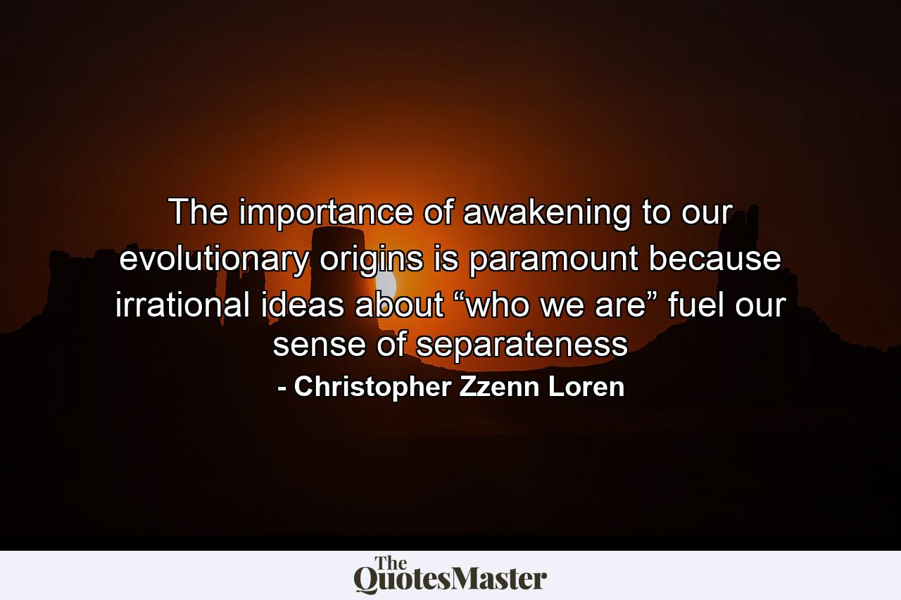 The importance of awakening to our evolutionary origins is paramount because irrational ideas about “who we are” fuel our sense of separateness - Quote by Christopher Zzenn Loren