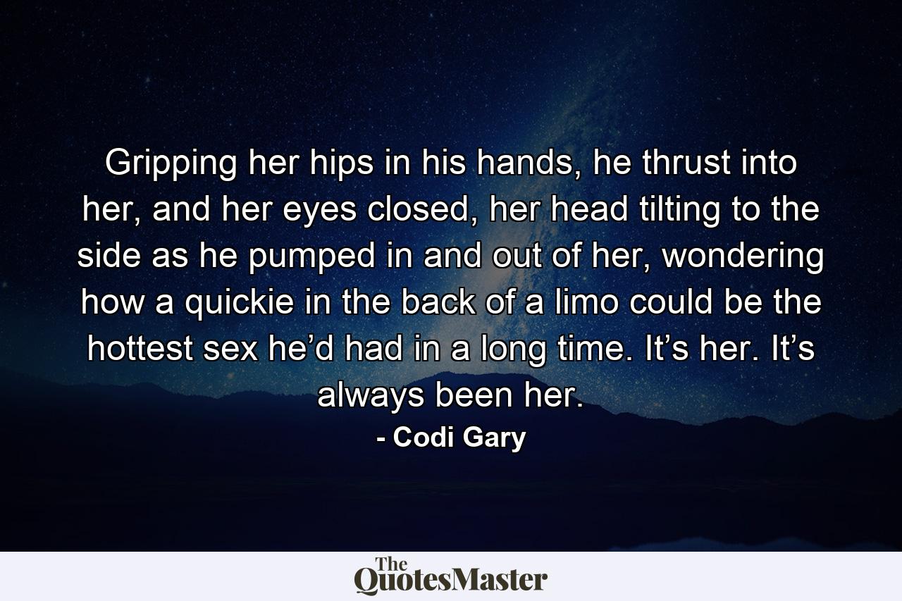 Gripping her hips in his hands, he thrust into her, and her eyes closed, her head tilting to the side as he pumped in and out of her, wondering how a quickie in the back of a limo could be the hottest sex he’d had in a long time. It’s her. It’s always been her. - Quote by Codi Gary