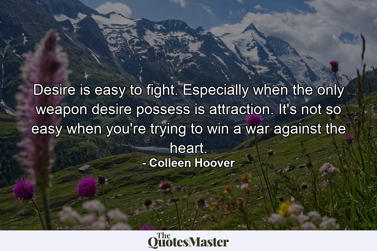 Desire is easy to fight. Especially when the only weapon desire possess is attraction. It's not so easy when you're trying to win a war against the heart. - Quote by Colleen Hoover