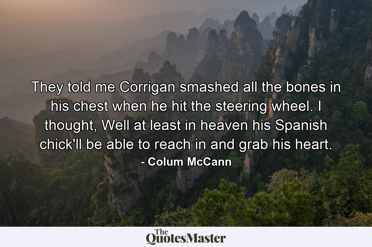 They told me Corrigan smashed all the bones in his chest when he hit the steering wheel. I thought, Well at least in heaven his Spanish chick'll be able to reach in and grab his heart. - Quote by Colum McCann